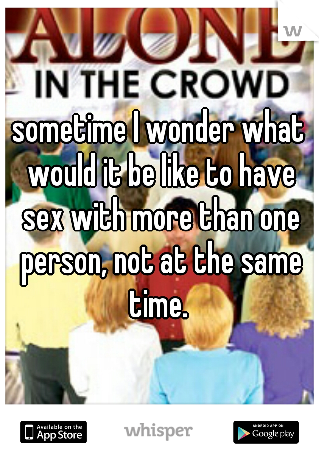sometime I wonder what would it be like to have sex with more than one person, not at the same time. 