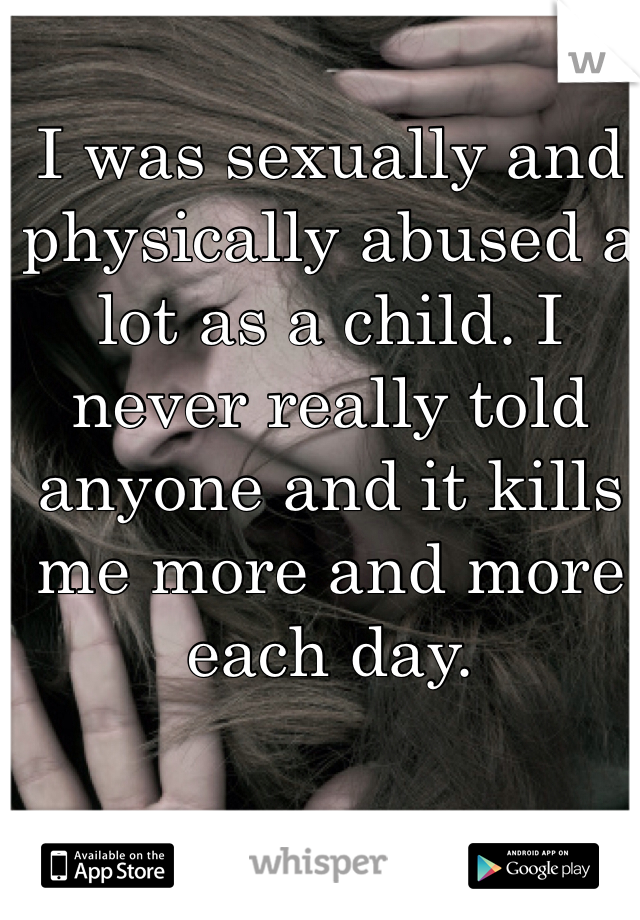 I was sexually and physically abused a lot as a child. I never really told anyone and it kills me more and more each day.