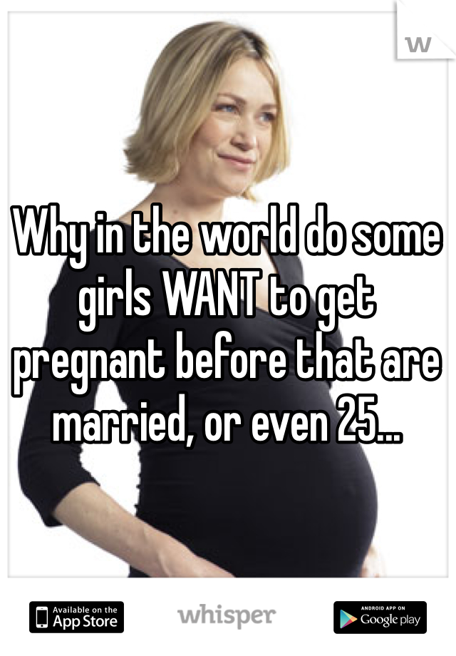 Why in the world do some girls WANT to get pregnant before that are married, or even 25...
