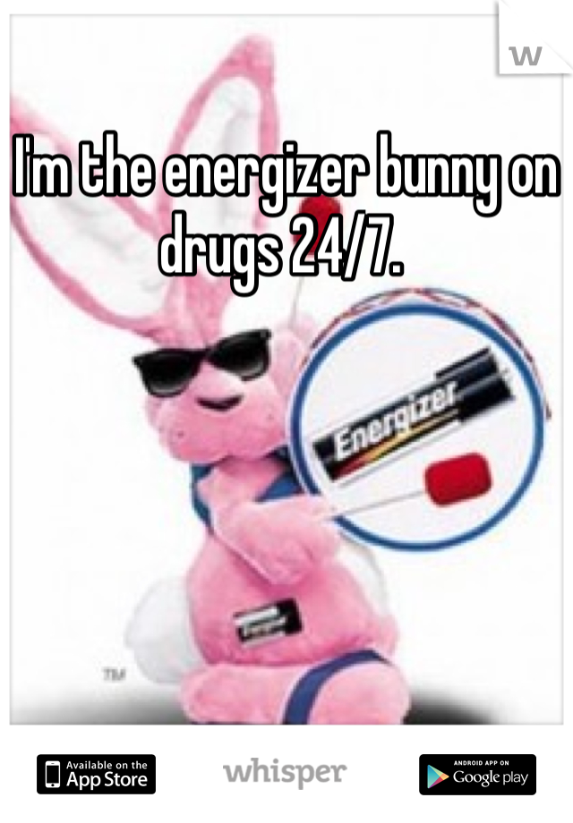 I'm the energizer bunny on drugs 24/7. 