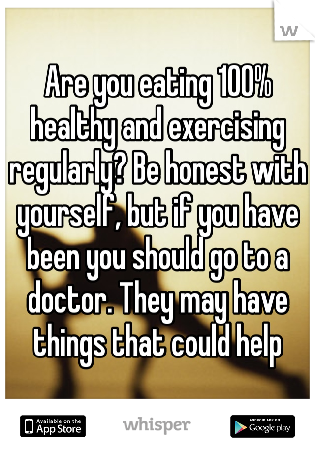Are you eating 100% healthy and exercising regularly? Be honest with yourself, but if you have been you should go to a doctor. They may have things that could help