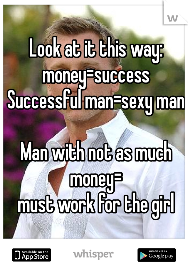 Look at it this way: money=success
Successful man=sexy man

Man with not as much money=
must work for the girl