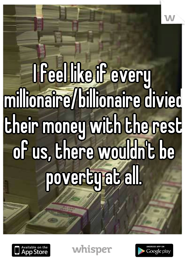 I feel like if every millionaire/billionaire divied their money with the rest of us, there wouldn't be poverty at all.