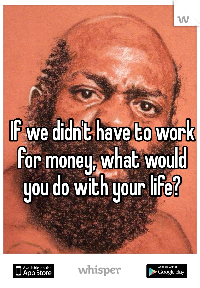 If we didn't have to work for money, what would you do with your life?