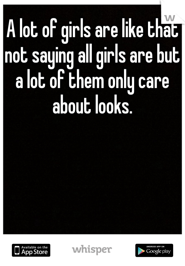 A lot of girls are like that not saying all girls are but a lot of them only care about looks. 