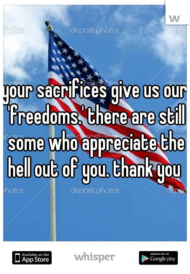 your sacrifices give us our 'freedoms.' there are still some who appreciate the hell out of you. thank you 
