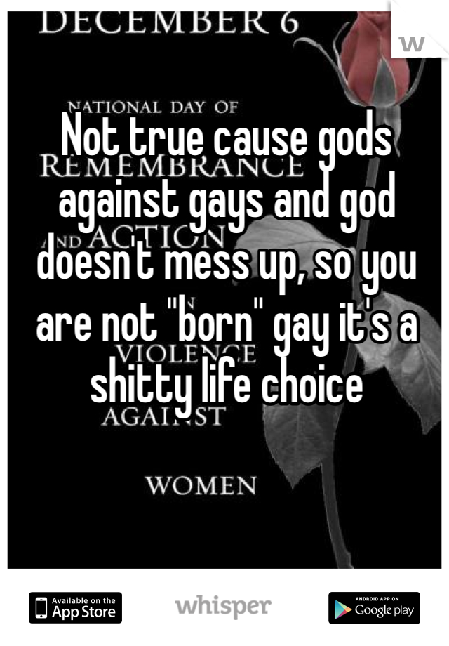 Not true cause gods against gays and god doesn't mess up, so you are not "born" gay it's a shitty life choice