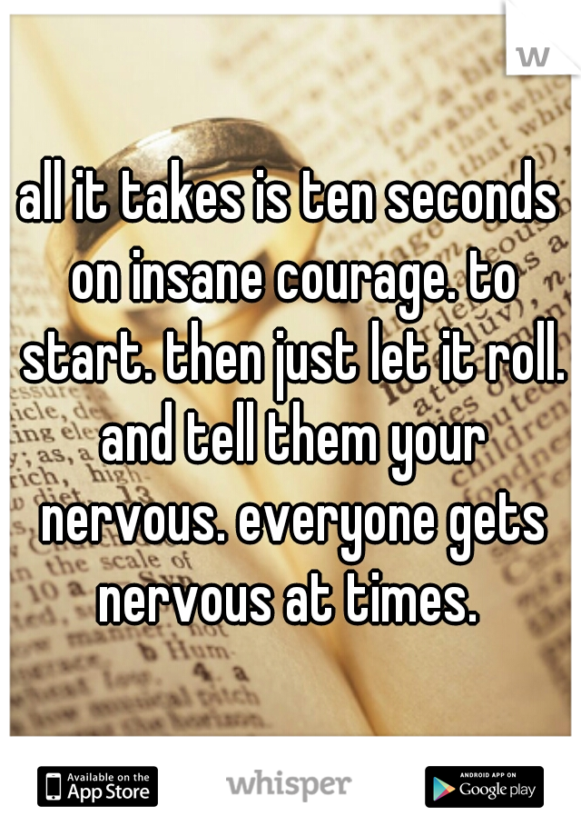 all it takes is ten seconds on insane courage. to start. then just let it roll. and tell them your nervous. everyone gets nervous at times. 