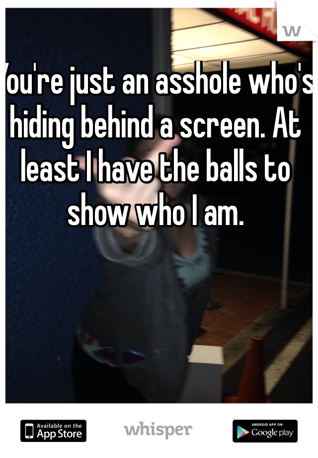 You're just an asshole who's hiding behind a screen. At least I have the balls to show who I am. 