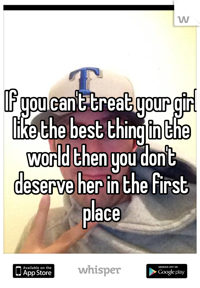 If you can't treat your girl like the best thing in the world then you don't deserve her in the first place 