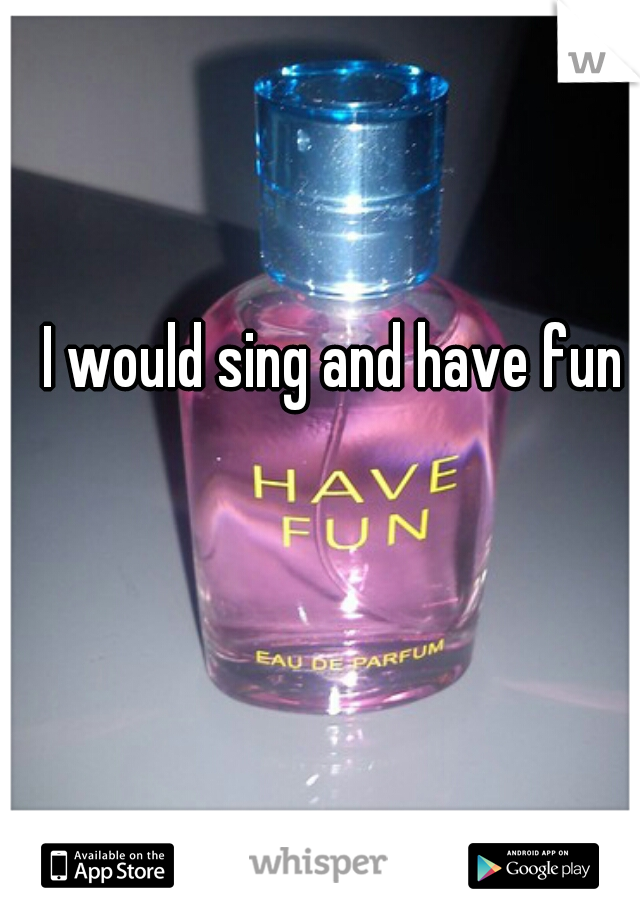 I would sing and have fun