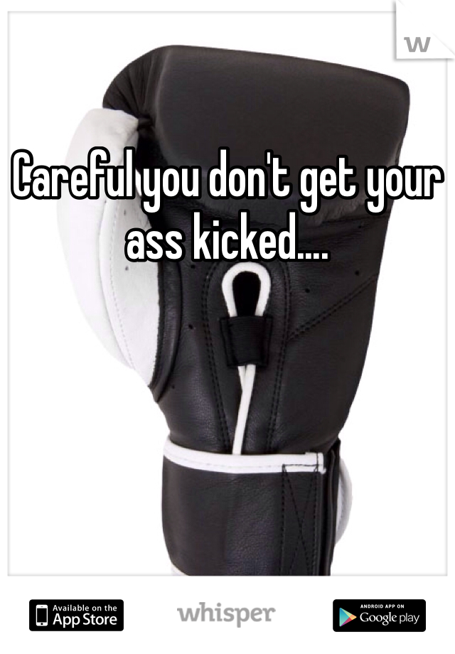 Careful you don't get your ass kicked....