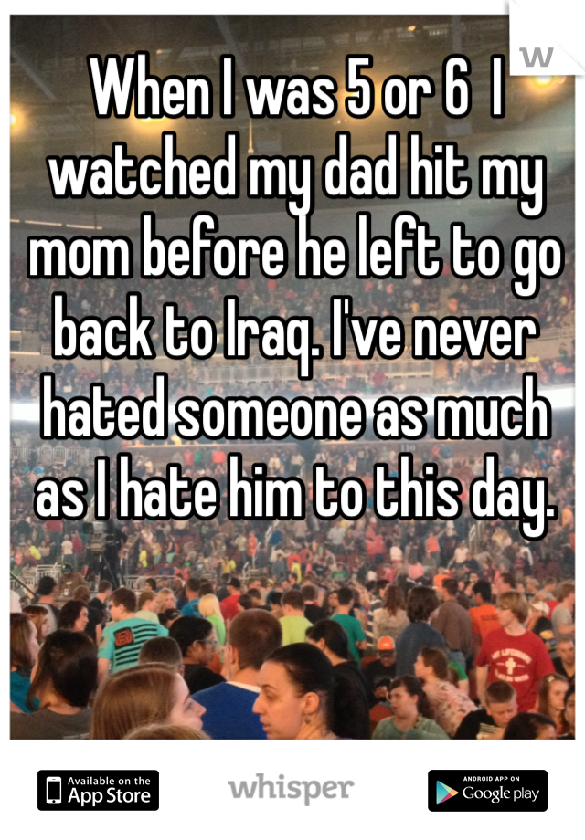 When I was 5 or 6  I watched my dad hit my mom before he left to go back to Iraq. I've never hated someone as much as I hate him to this day. 
