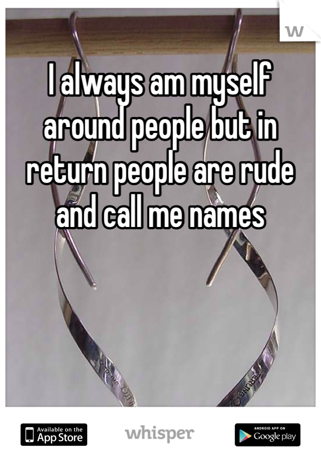 I always am myself around people but in return people are rude and call me names
