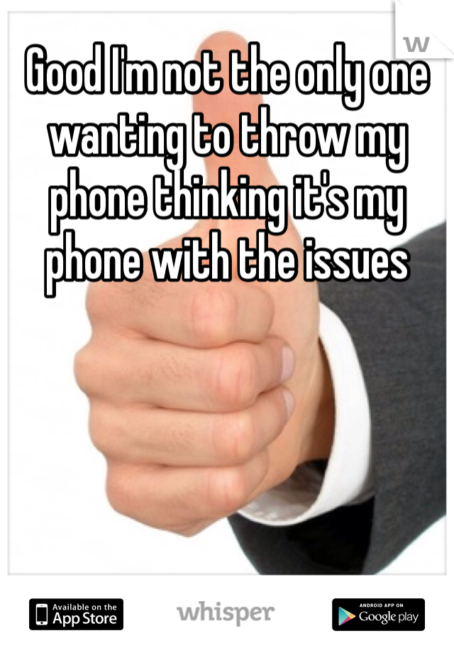 Good I'm not the only one wanting to throw my phone thinking it's my phone with the issues 