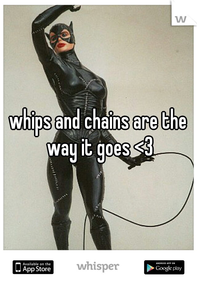 whips and chains are the way it goes <3