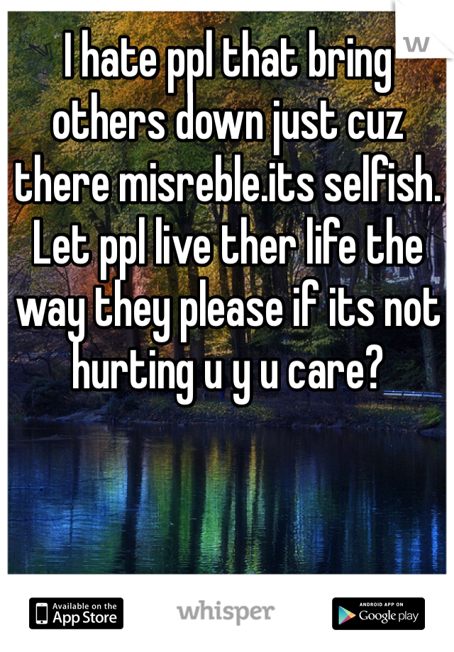 I hate ppl that bring others down just cuz there misreble.its selfish. Let ppl live ther life the way they please if its not hurting u y u care?