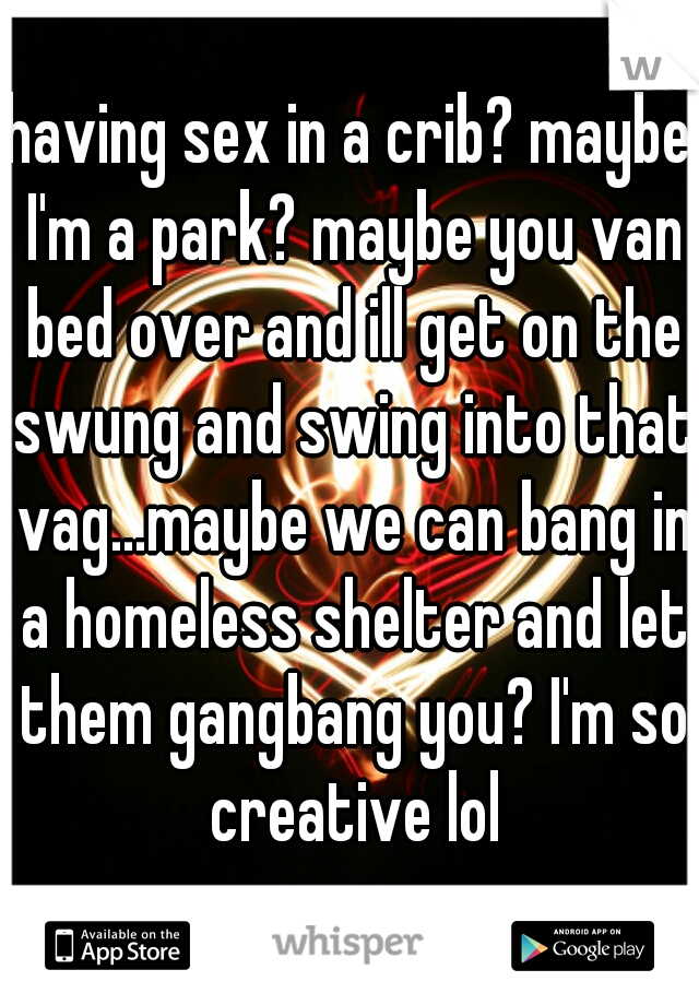 having sex in a crib? maybe I'm a park? maybe you van bed over and ill get on the swung and swing into that vag...maybe we can bang in a homeless shelter and let them gangbang you? I'm so creative lol