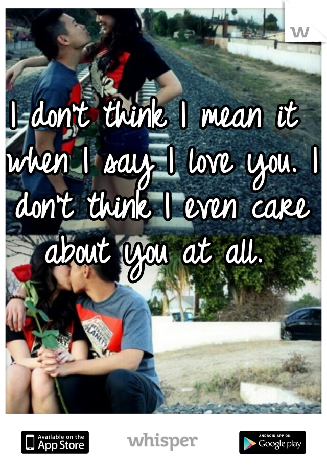 I don't think I mean it when I say I love you. I don't think I even care about you at all. 