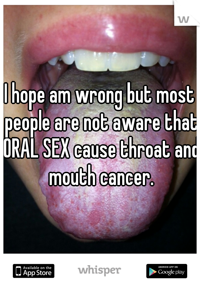 I hope am wrong but most people are not aware that ORAL SEX cause throat and mouth cancer.