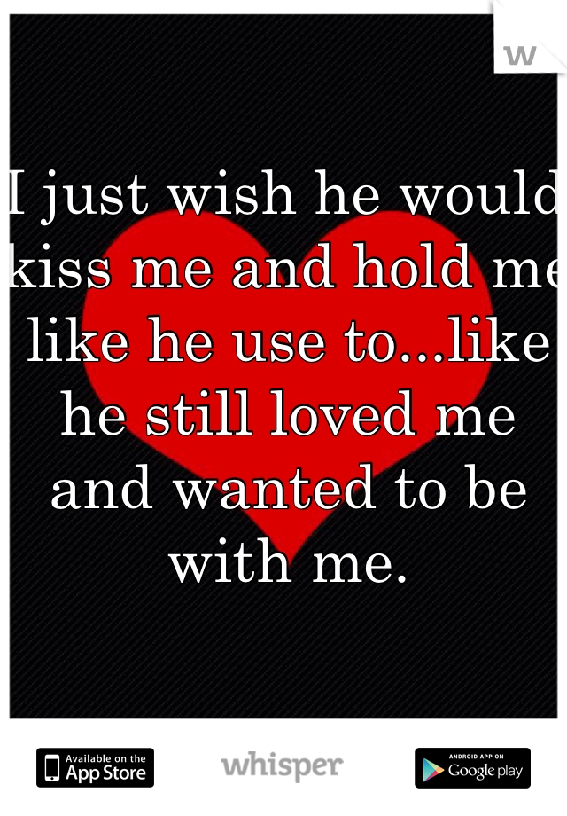 I just wish he would kiss me and hold me like he use to...like he still loved me and wanted to be with me.