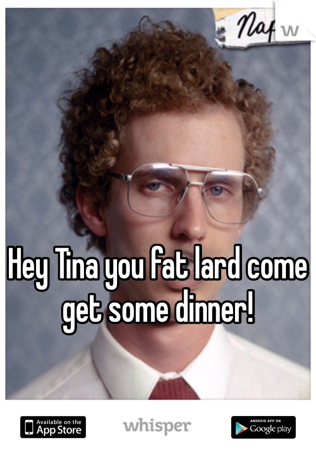 Hey Tina you fat lard come get some dinner!
