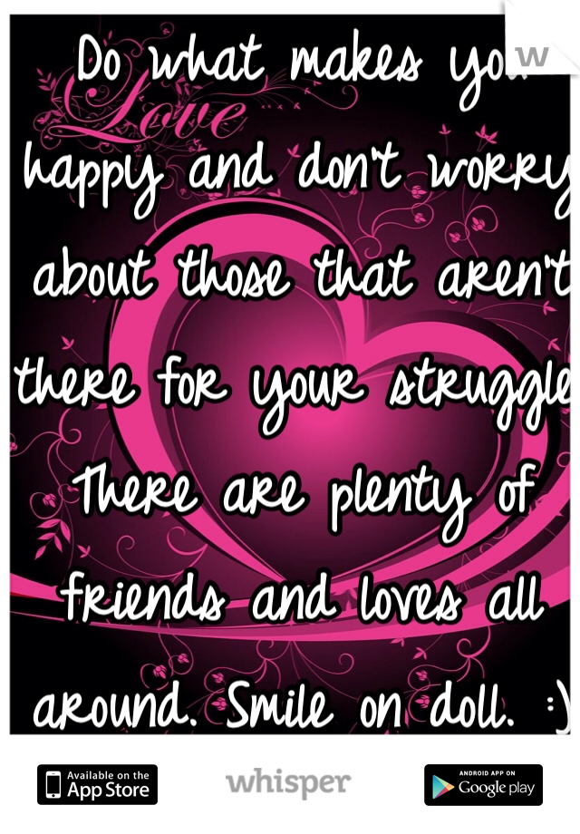 Do what makes you happy and don't worry about those that aren't there for your struggle. There are plenty of friends and loves all around. Smile on doll. :)