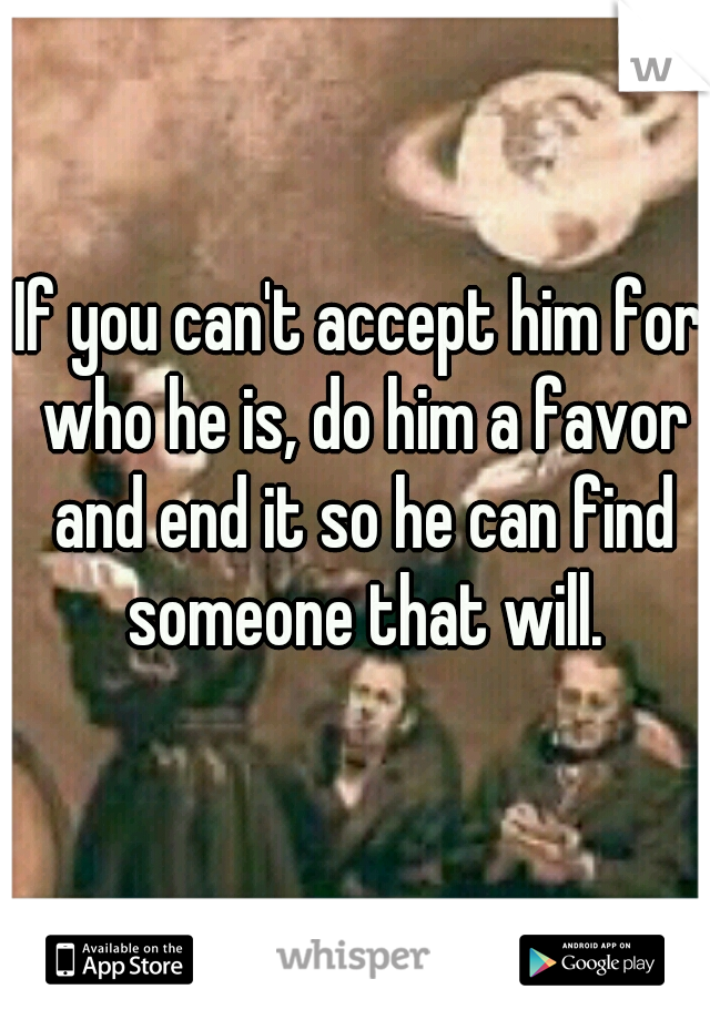 If you can't accept him for who he is, do him a favor and end it so he can find someone that will.