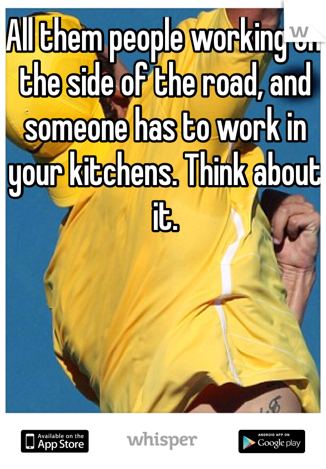 All them people working on the side of the road, and someone has to work in your kitchens. Think about it.