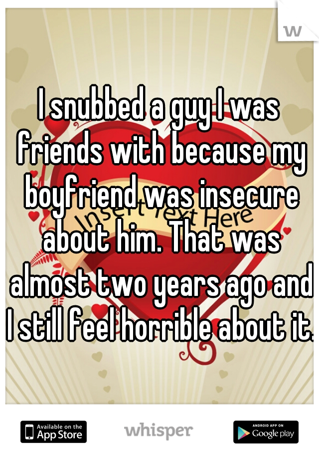 I snubbed a guy I was friends with because my boyfriend was insecure about him. That was almost two years ago and I still feel horrible about it.  