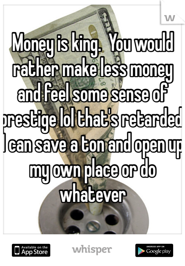 Money is king.  You would rather make less money and feel some sense of prestige lol that's retarded.
I can save a ton and open up my own place or do whatever