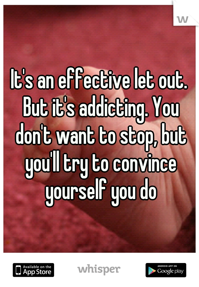 It's an effective let out. But it's addicting. You don't want to stop, but you'll try to convince yourself you do