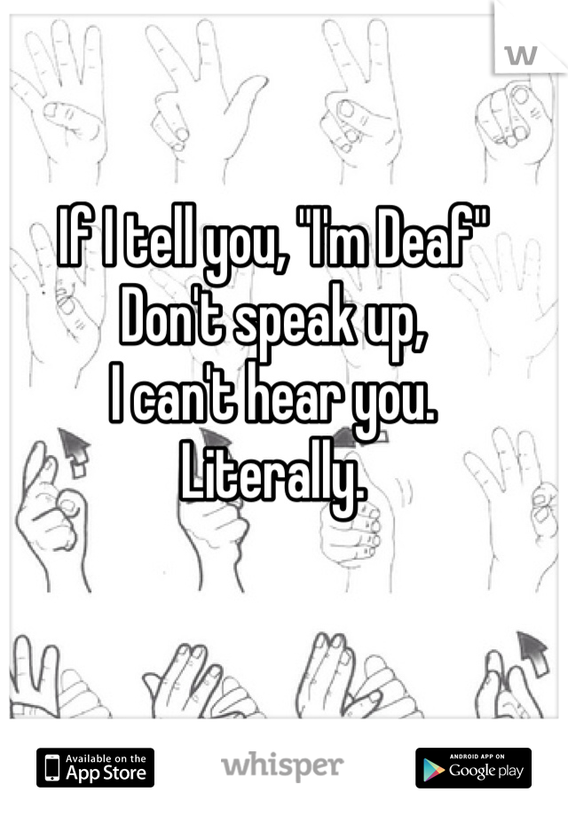 If I tell you, "I'm Deaf"
Don't speak up, 
I can't hear you. 
Literally. 