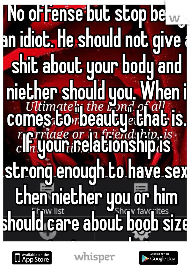 No offense but stop being an idiot. He should not give a shit about your body and niether should you. When i comes to "beauty" that is. If your relationship is strong enough to have sex then niether you or him should care about boob size or oenis size or what ever your worried about