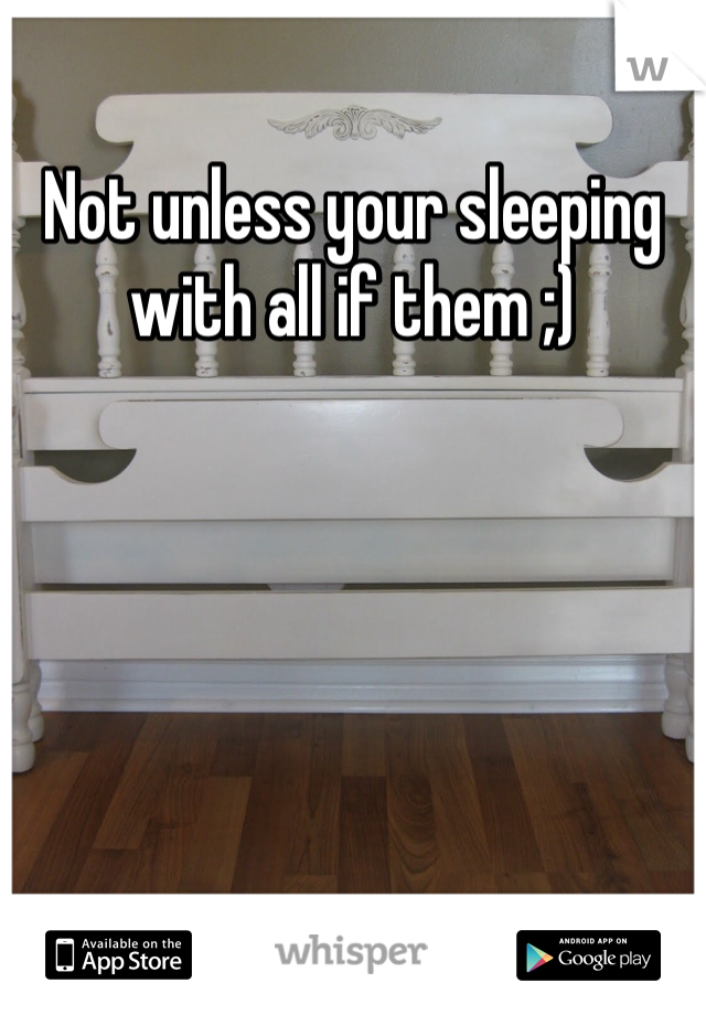 Not unless your sleeping with all if them ;)