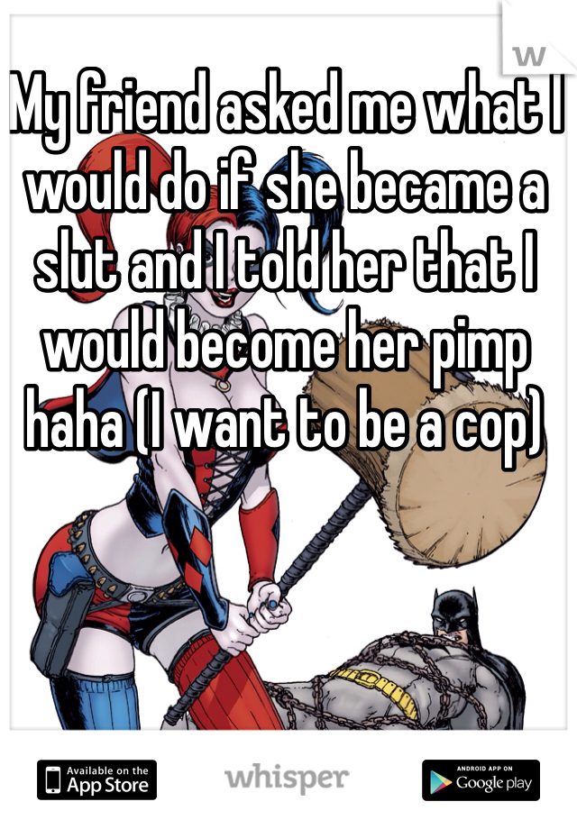 My friend asked me what I would do if she became a slut and I told her that I would become her pimp haha (I want to be a cop)