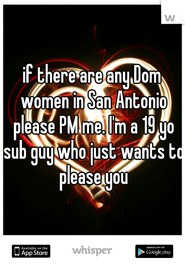if there are any Dom women in San Antonio please PM me. I'm a 19 yo sub guy who just wants to please you