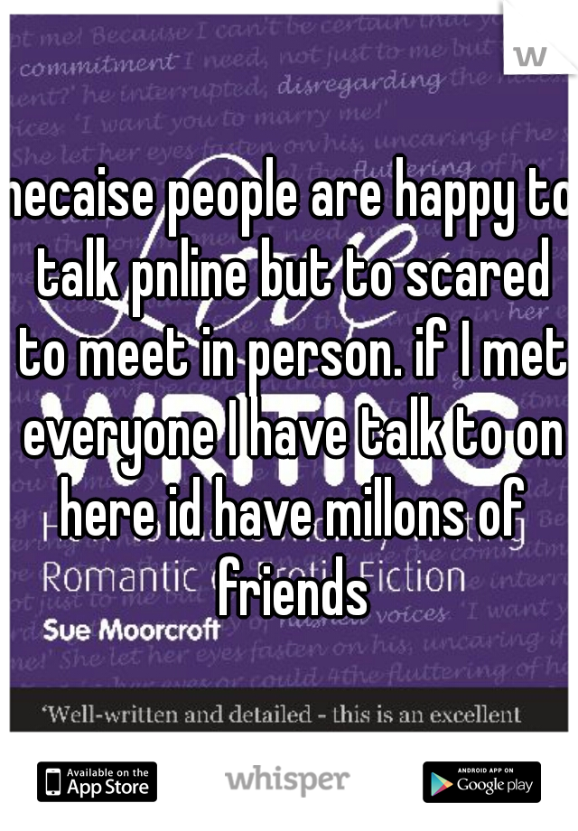 necaise people are happy to talk pnline but to scared to meet in person. if I met everyone I have talk to on here id have millons of friends