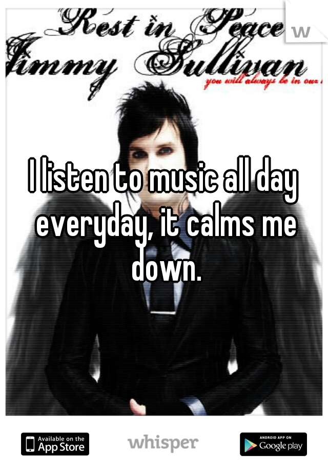 I listen to music all day everyday, it calms me down.