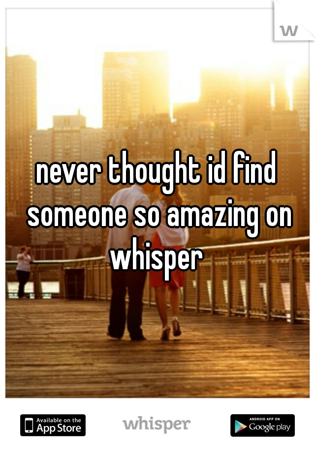 never thought id find someone so amazing on whisper 