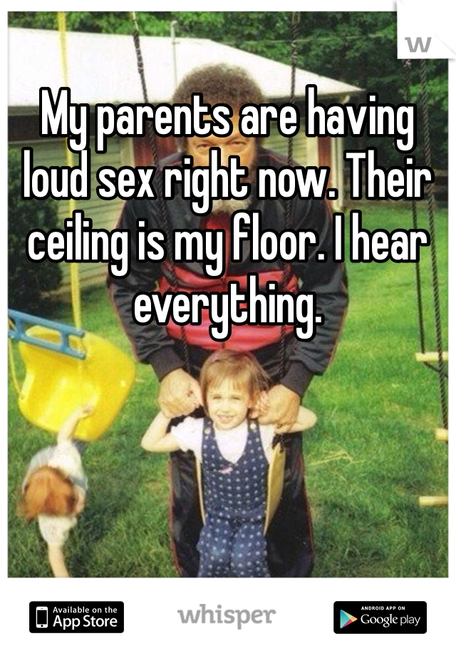 My parents are having loud sex right now. Their ceiling is my floor. I hear everything. 