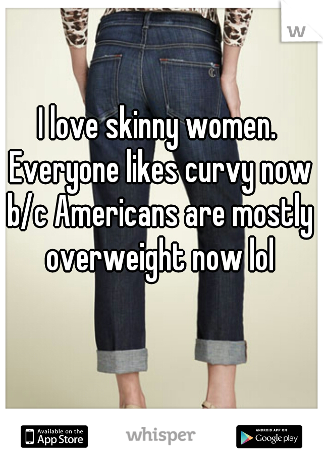 I love skinny women. Everyone likes curvy now b/c Americans are mostly overweight now lol
