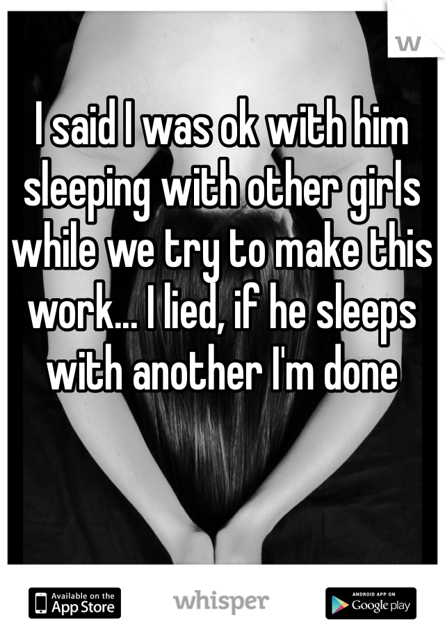 I said I was ok with him sleeping with other girls while we try to make this work... I lied, if he sleeps with another I'm done