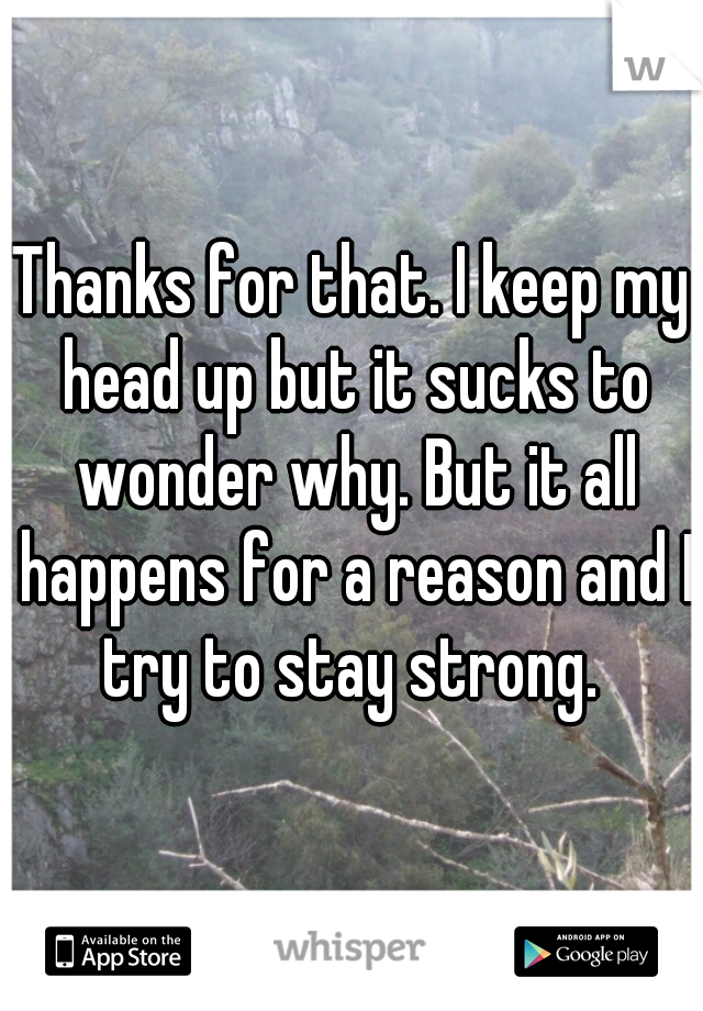 Thanks for that. I keep my head up but it sucks to wonder why. But it all happens for a reason and I try to stay strong. 