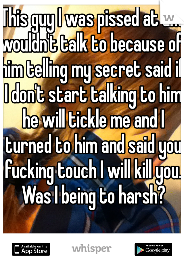 This guy I was pissed at and wouldn't talk to because of him telling my secret said if I don't start talking to him he will tickle me and I turned to him and said you fucking touch I will kill you. Was I being to harsh?