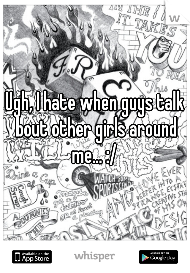 Ugh, I hate when guys talk bout other girls around me... :/ 