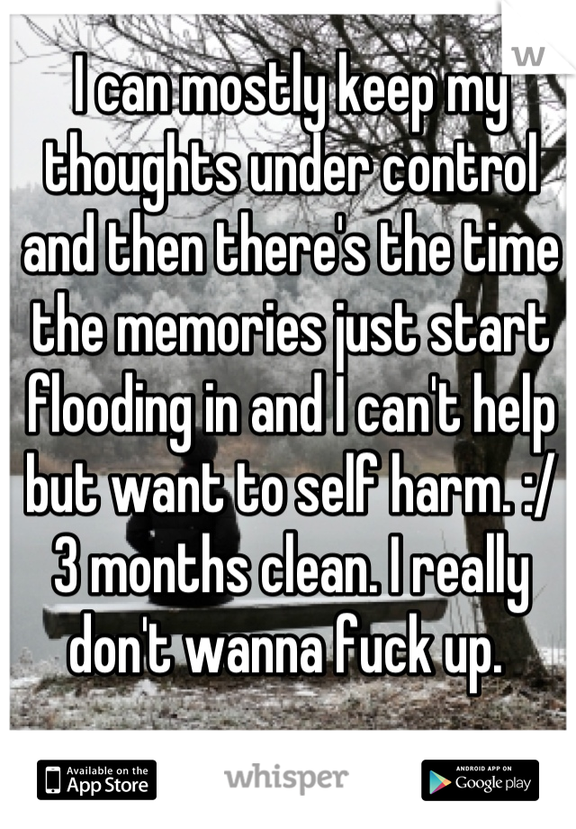 I can mostly keep my thoughts under control and then there's the time the memories just start flooding in and I can't help but want to self harm. :/ 3 months clean. I really don't wanna fuck up. 