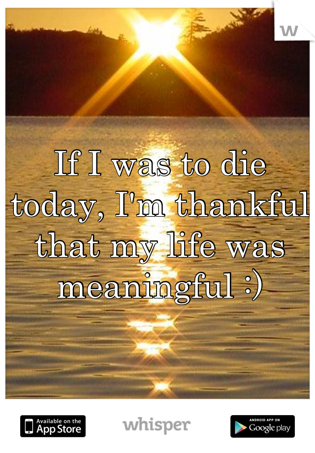 If I was to die today, I'm thankful that my life was meaningful :)