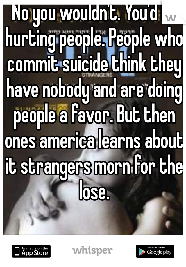 No you wouldn't. You'd be hurting people. People who commit suicide think they have nobody and are doing people a favor. But then ones america learns about it strangers morn for the lose. 