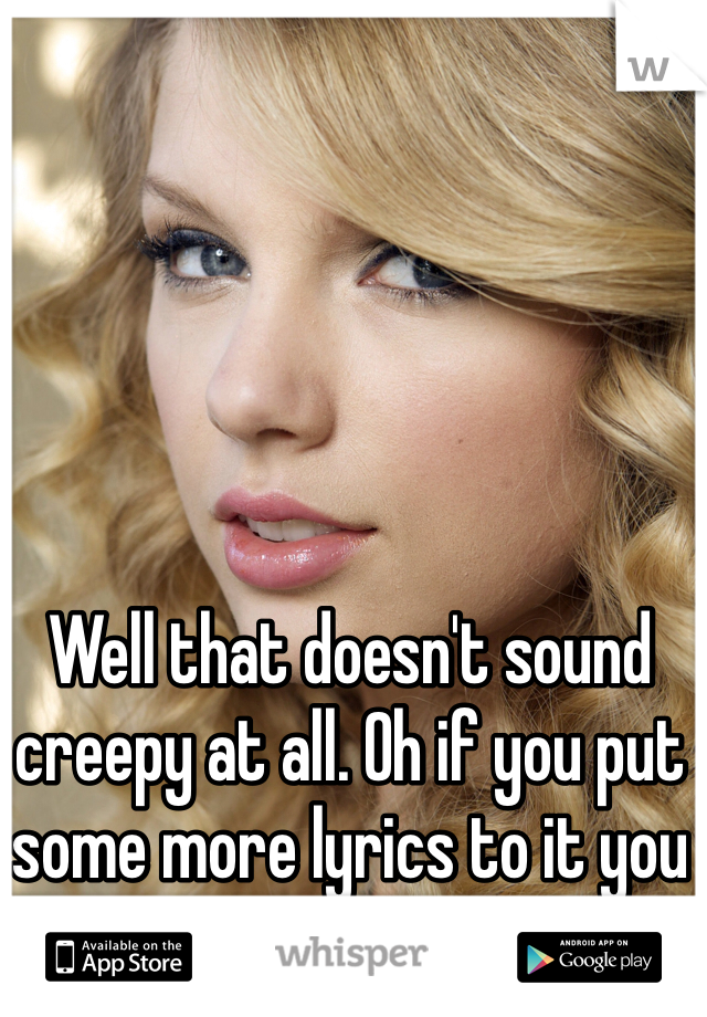Well that doesn't sound creepy at all. Oh if you put some more lyrics to it you can call your self Swift! 
